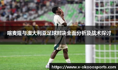 喀麦隆与澳大利亚足球对决全面分析及战术探讨