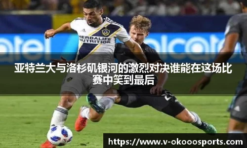 亚特兰大与洛杉矶银河的激烈对决谁能在这场比赛中笑到最后